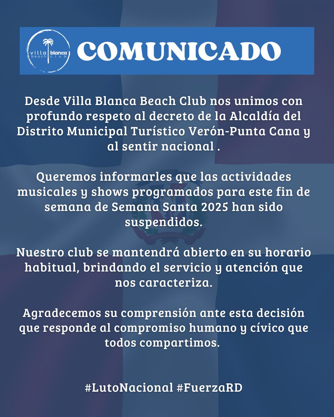 A todos nuestros amigos, clientes y comunidad:
Desde Villa Blanca Beach Club nos unimos con profundo respeto al decreto de la Alcaldía del Distrito Municipal Turístico Verón-Punta Can y al sentir nacional por los lamentables hechos ocurridos recientemente en Jet Set, Santo Domingo.
Como muestra de solidaridad y respeto, queremos informarles que las actividades musicales y shows programados para este fin de semana de Semana Santa han sido suspendidos.
Sin embargo, queremos invitarles a visitarnos. Aunque no habrá actividades programadas, estaremos abiertos en nuestro horario habitual para brindarles la misma atención, amor y respeto de siempre. Esta es una oportunidad para que puedan disfrutar de un ambiente tranquilo, reflexionar y pasar unos días de paz y unión en familia, siempre rodeados de la belleza natural de nuestra playa.
Agradecemos su comprensión ante esta decisión que responde al compromiso humano y cívico que todos compartimos. Extendemos nuestras más sinceras condolencias a las familias afectadas y nos unimos al país en estos días de luto, con esperanza de que pronto podamos reencontrarnos para celebrar la vida con alegría y unión.
Con aprecio,
La familia Villa Blanca Beach Club